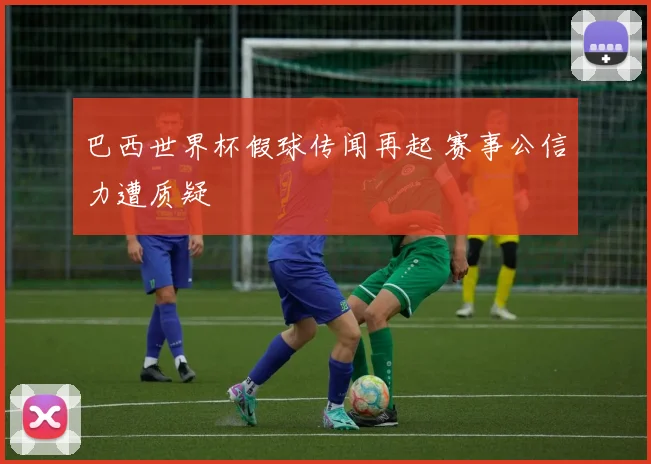 巴西世界杯假球传闻再起 赛事公信力遭质疑