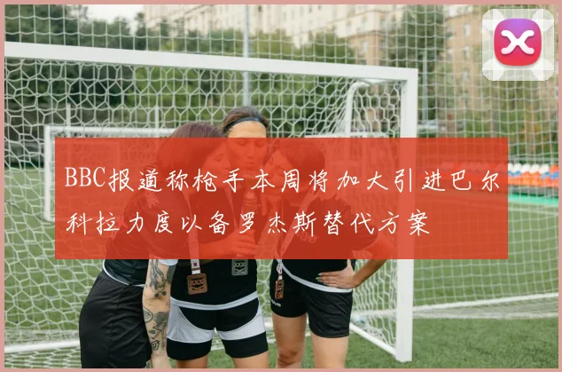 BBC报道称枪手本周将加大引进巴尔科拉力度以备罗杰斯替代方案