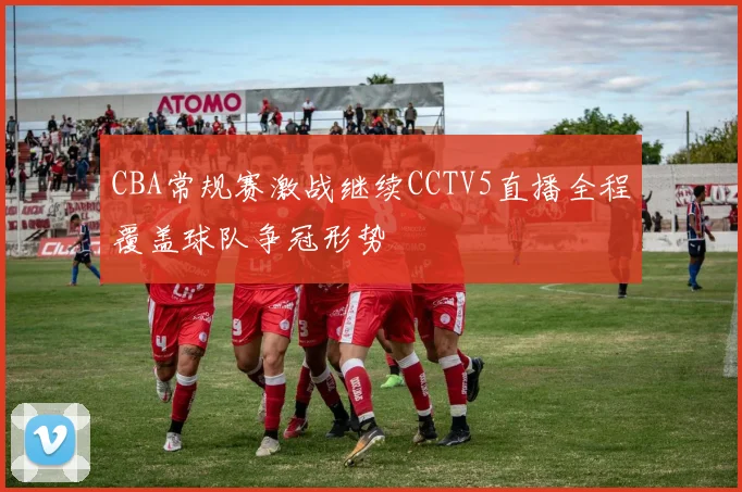 CBA常规赛激战继续CCTV5直播全程覆盖球队争冠形势