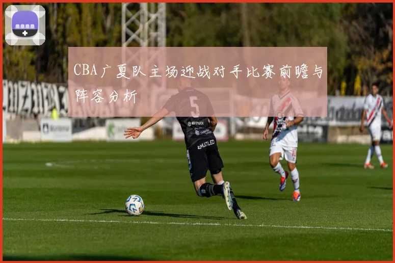 CBA广夏队主场迎战对手比赛前瞻与阵容分析