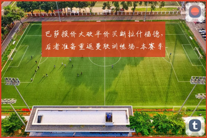 巴萨报价大砍半价买断拉什福德，后者准备重返曼联训练场_本赛季_欧元_财务压力