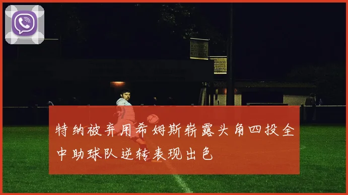 特纳被弃用希姆斯崭露头角四投全中助球队逆转表现出色